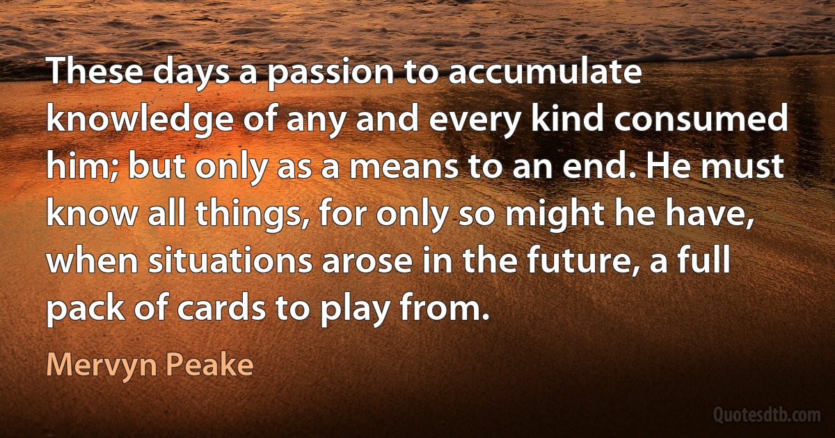 These days a passion to accumulate knowledge of any and every kind consumed him; but only as a means to an end. He must know all things, for only so might he have, when situations arose in the future, a full pack of cards to play from. (Mervyn Peake)