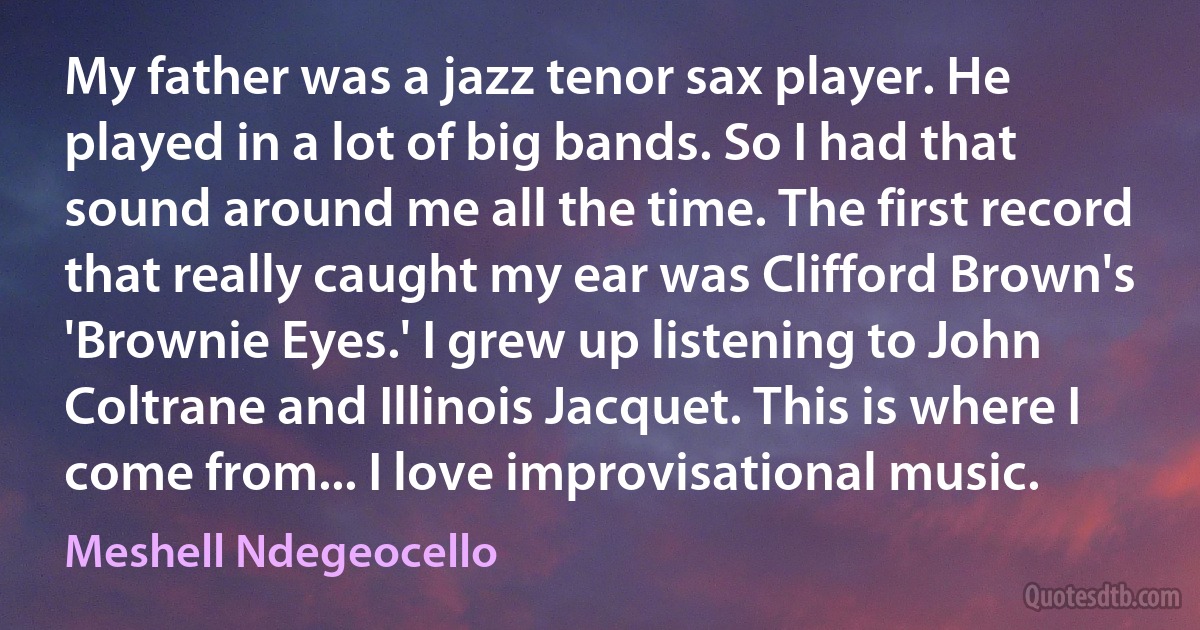 My father was a jazz tenor sax player. He played in a lot of big bands. So I had that sound around me all the time. The first record that really caught my ear was Clifford Brown's 'Brownie Eyes.' I grew up listening to John Coltrane and Illinois Jacquet. This is where I come from... I love improvisational music. (Meshell Ndegeocello)