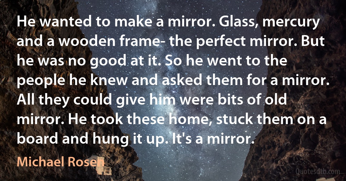 He wanted to make a mirror. Glass, mercury and a wooden frame- the perfect mirror. But he was no good at it. So he went to the people he knew and asked them for a mirror. All they could give him were bits of old mirror. He took these home, stuck them on a board and hung it up. It's a mirror. (Michael Rosen)