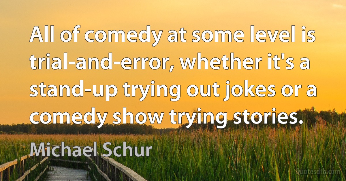 All of comedy at some level is trial-and-error, whether it's a stand-up trying out jokes or a comedy show trying stories. (Michael Schur)