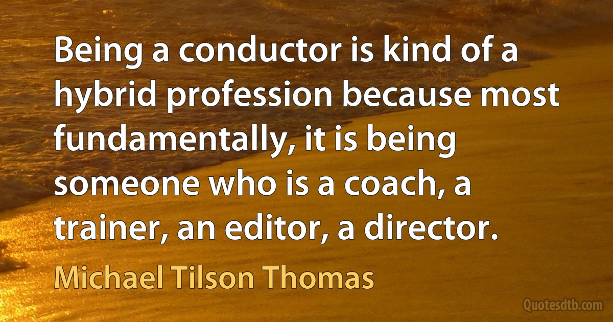 Being a conductor is kind of a hybrid profession because most fundamentally, it is being someone who is a coach, a trainer, an editor, a director. (Michael Tilson Thomas)