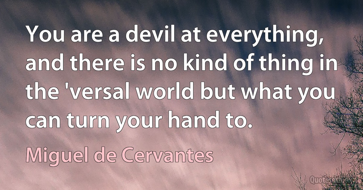 You are a devil at everything, and there is no kind of thing in the 'versal world but what you can turn your hand to. (Miguel de Cervantes)