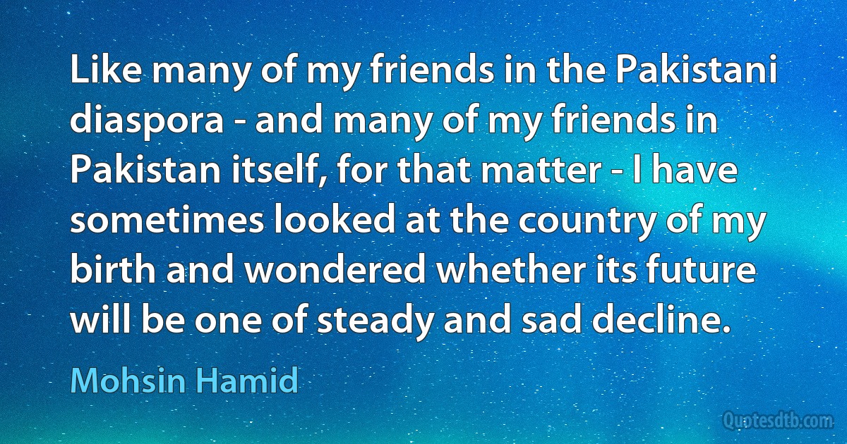 Like many of my friends in the Pakistani diaspora - and many of my friends in Pakistan itself, for that matter - I have sometimes looked at the country of my birth and wondered whether its future will be one of steady and sad decline. (Mohsin Hamid)