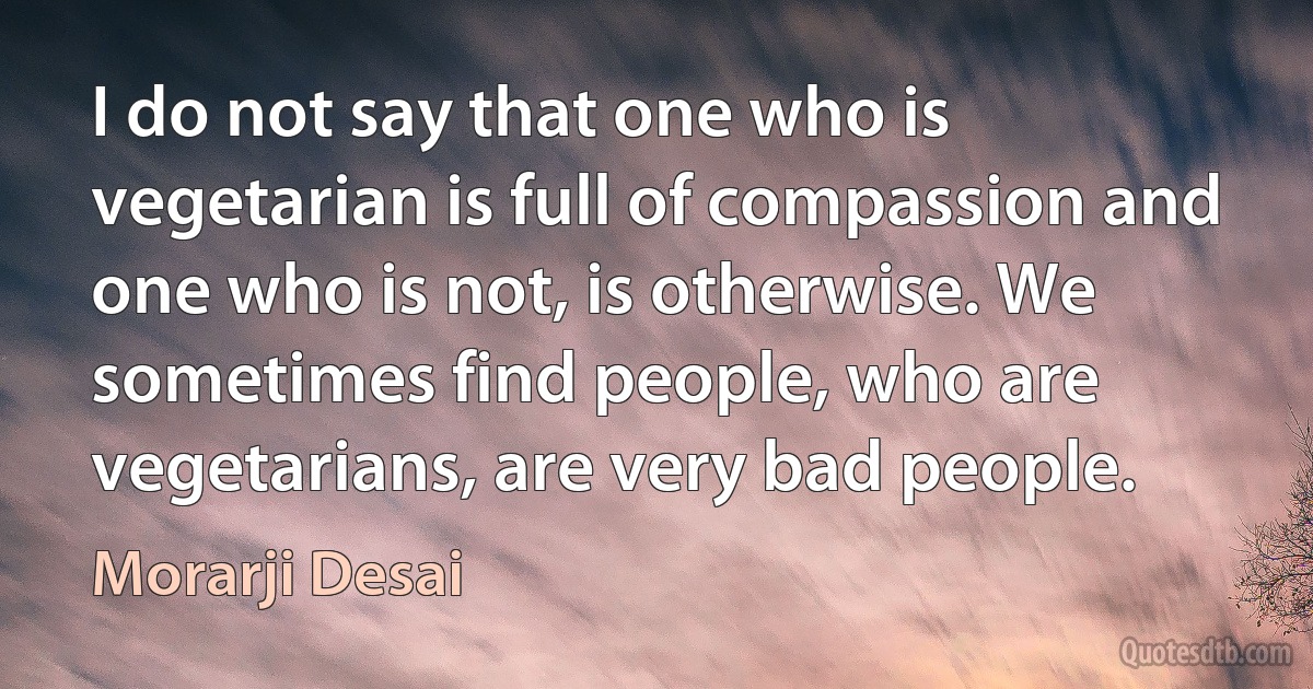 I do not say that one who is vegetarian is full of compassion and one who is not, is otherwise. We sometimes find people, who are vegetarians, are very bad people. (Morarji Desai)