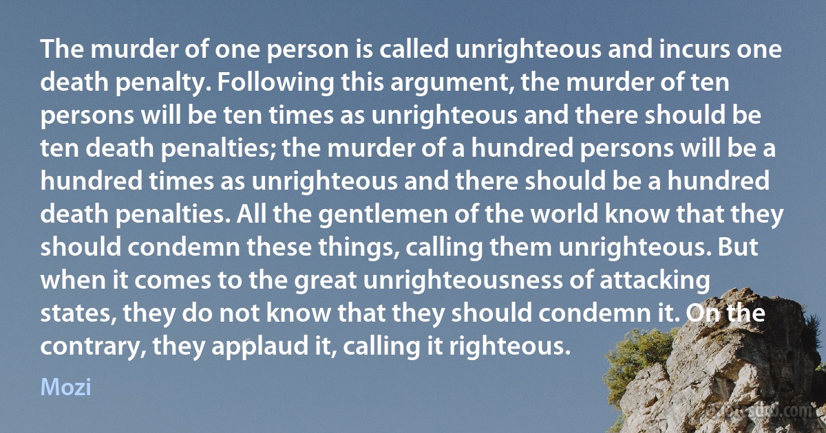 The murder of one person is called unrighteous and incurs one death penalty. Following this argument, the murder of ten persons will be ten times as unrighteous and there should be ten death penalties; the murder of a hundred persons will be a hundred times as unrighteous and there should be a hundred death penalties. All the gentlemen of the world know that they should condemn these things, calling them unrighteous. But when it comes to the great unrighteousness of attacking states, they do not know that they should condemn it. On the contrary, they applaud it, calling it righteous. (Mozi)