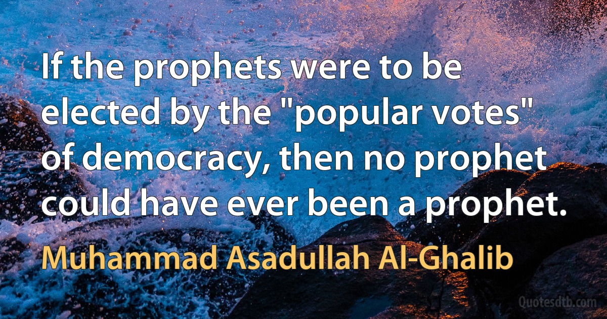 If the prophets were to be elected by the "popular votes" of democracy, then no prophet could have ever been a prophet. (Muhammad Asadullah Al-Ghalib)