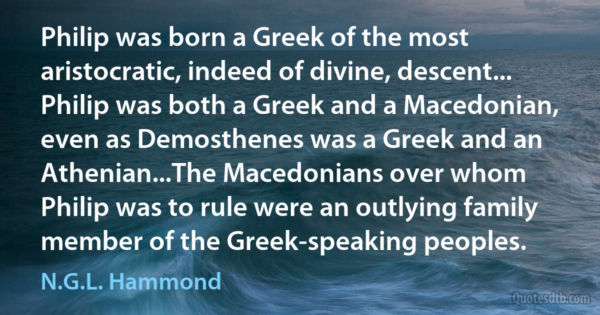 Philip was born a Greek of the most aristocratic, indeed of divine, descent... Philip was both a Greek and a Macedonian, even as Demosthenes was a Greek and an Athenian...The Macedonians over whom Philip was to rule were an outlying family member of the Greek-speaking peoples. (N.G.L. Hammond)