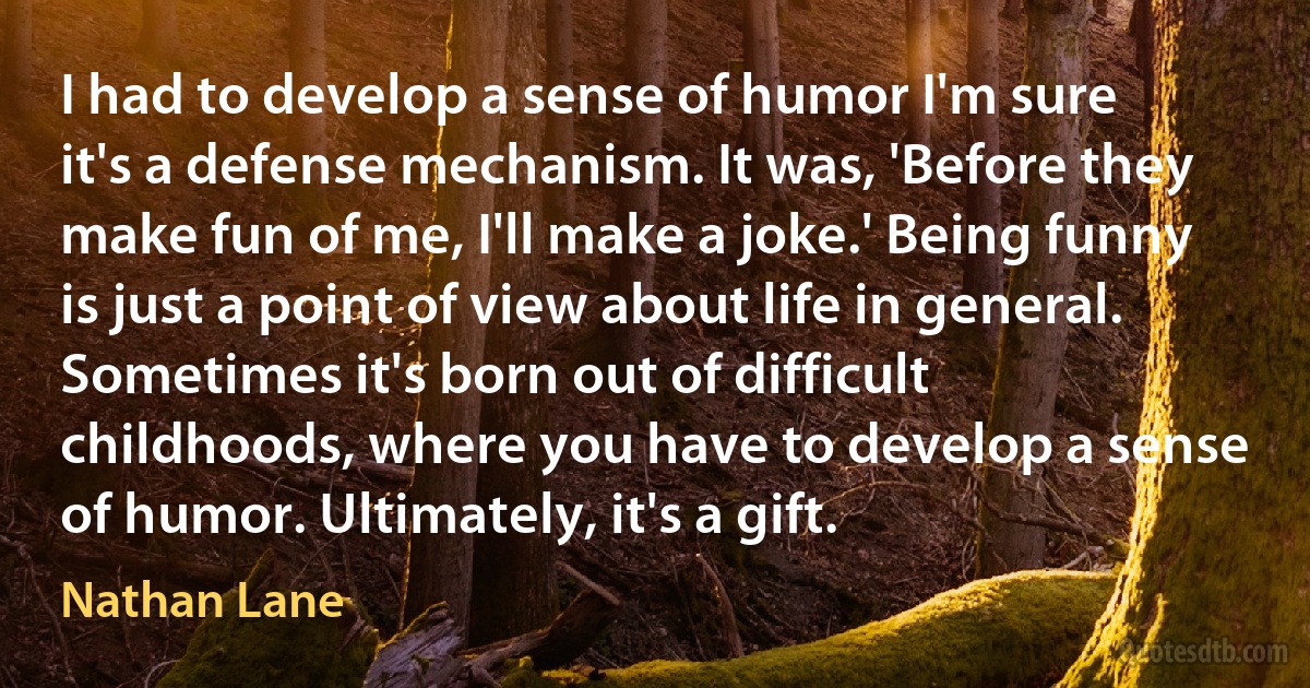 I had to develop a sense of humor I'm sure it's a defense mechanism. It was, 'Before they make fun of me, I'll make a joke.' Being funny is just a point of view about life in general. Sometimes it's born out of difficult childhoods, where you have to develop a sense of humor. Ultimately, it's a gift. (Nathan Lane)