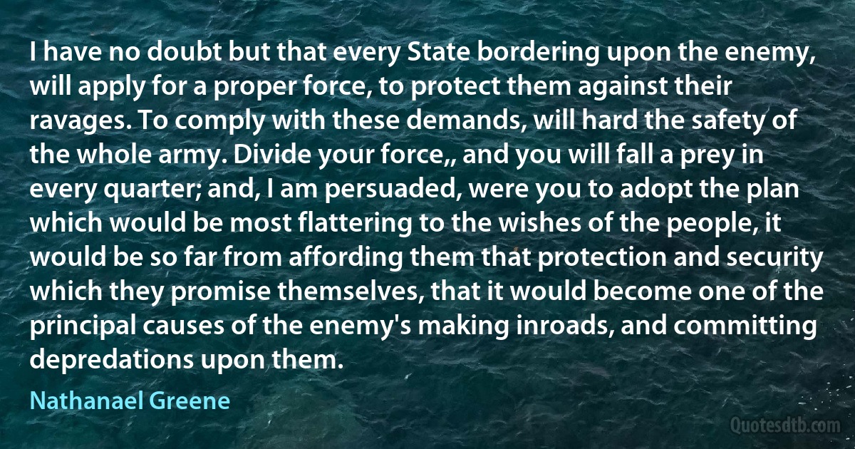 I have no doubt but that every State bordering upon the enemy, will apply for a proper force, to protect them against their ravages. To comply with these demands, will hard the safety of the whole army. Divide your force,, and you will fall a prey in every quarter; and, I am persuaded, were you to adopt the plan which would be most flattering to the wishes of the people, it would be so far from affording them that protection and security which they promise themselves, that it would become one of the principal causes of the enemy's making inroads, and committing depredations upon them. (Nathanael Greene)