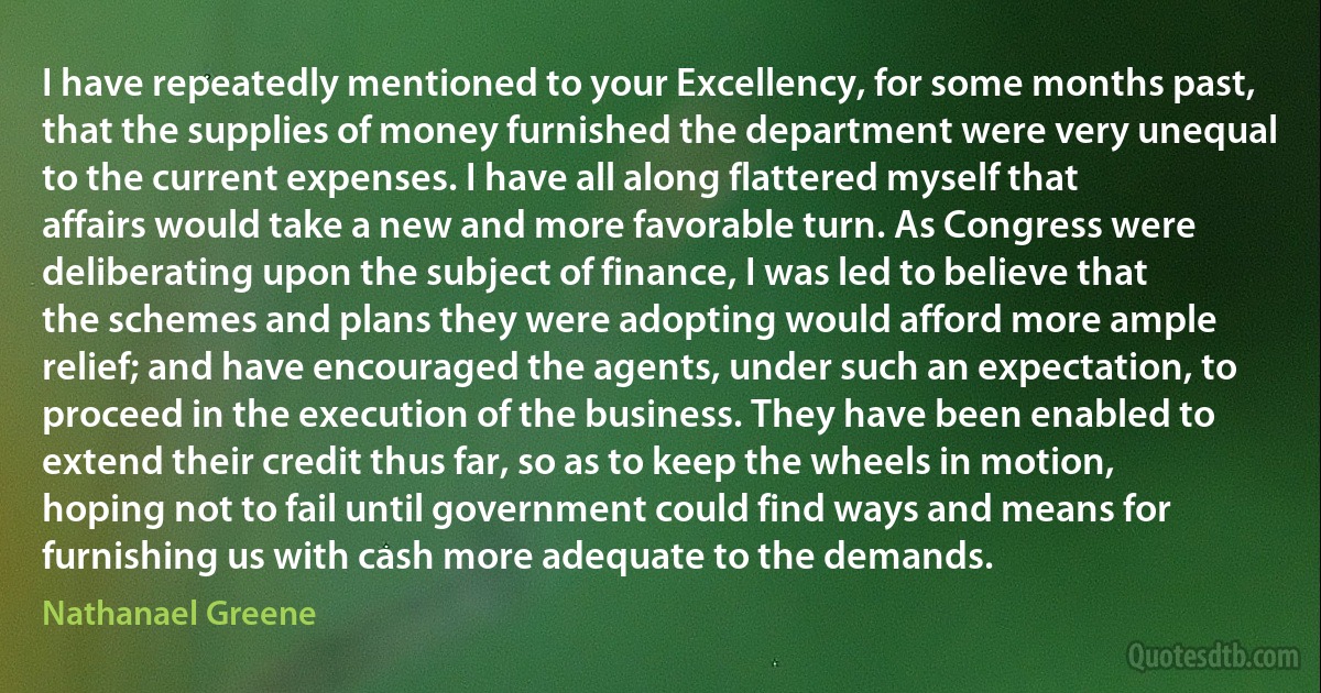 I have repeatedly mentioned to your Excellency, for some months past, that the supplies of money furnished the department were very unequal to the current expenses. I have all along flattered myself that affairs would take a new and more favorable turn. As Congress were deliberating upon the subject of finance, I was led to believe that the schemes and plans they were adopting would afford more ample relief; and have encouraged the agents, under such an expectation, to proceed in the execution of the business. They have been enabled to extend their credit thus far, so as to keep the wheels in motion, hoping not to fail until government could find ways and means for furnishing us with cash more adequate to the demands. (Nathanael Greene)