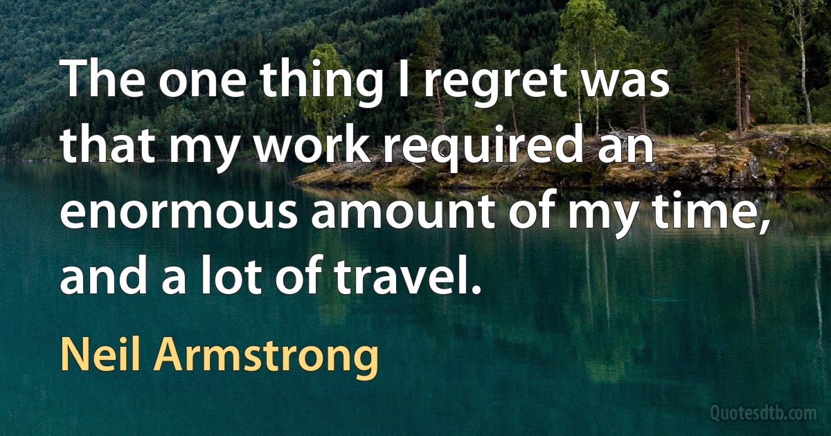 The one thing I regret was that my work required an enormous amount of my time, and a lot of travel. (Neil Armstrong)