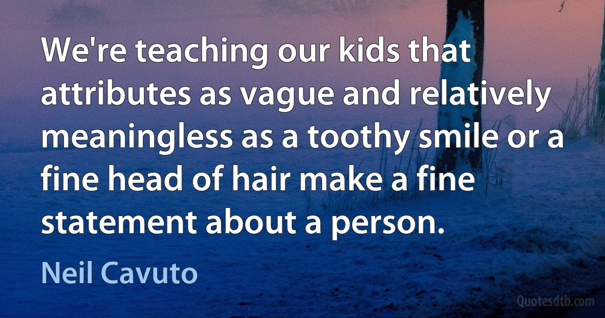 We're teaching our kids that attributes as vague and relatively meaningless as a toothy smile or a fine head of hair make a fine statement about a person. (Neil Cavuto)