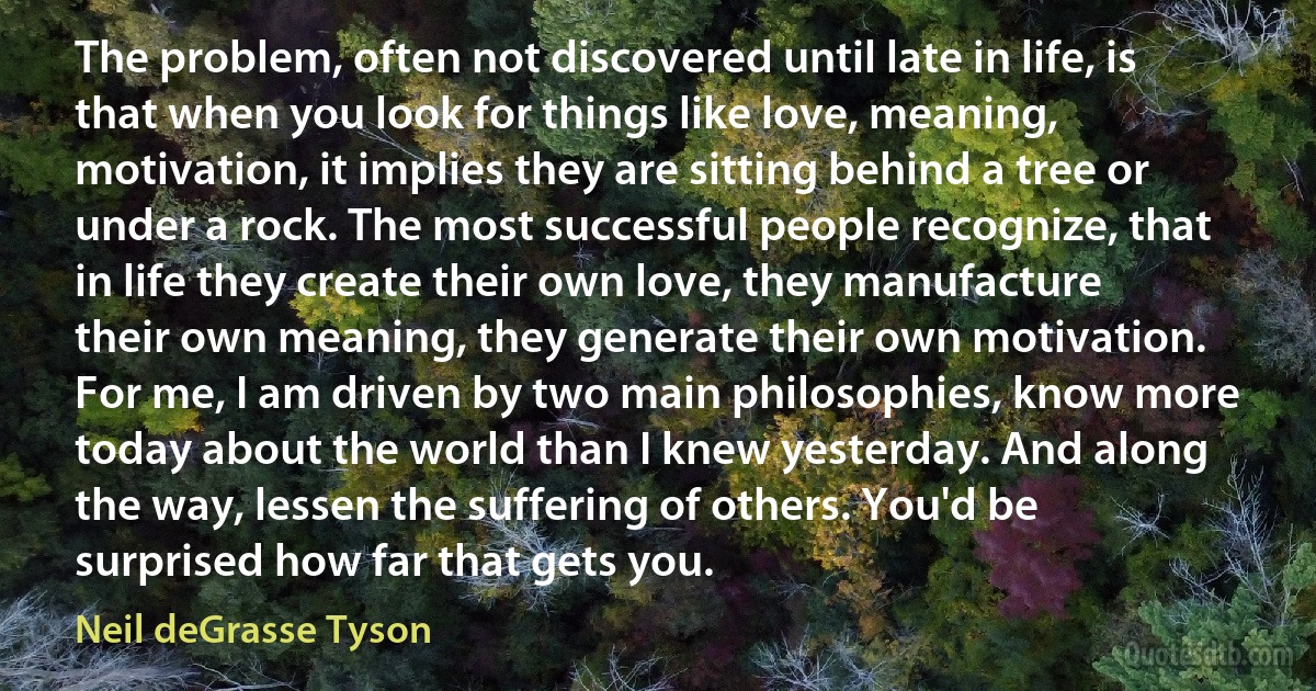 The problem, often not discovered until late in life, is that when you look for things like love, meaning, motivation, it implies they are sitting behind a tree or under a rock. The most successful people recognize, that in life they create their own love, they manufacture their own meaning, they generate their own motivation. For me, I am driven by two main philosophies, know more today about the world than I knew yesterday. And along the way, lessen the suffering of others. You'd be surprised how far that gets you. (Neil deGrasse Tyson)