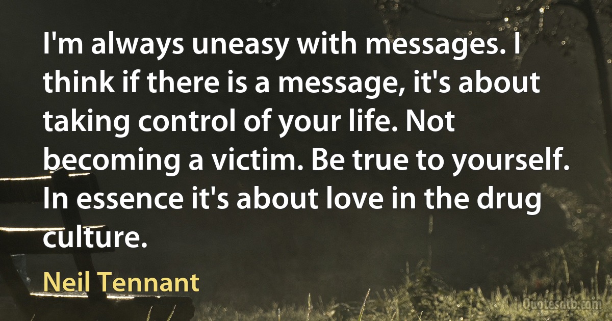 I'm always uneasy with messages. I think if there is a message, it's about taking control of your life. Not becoming a victim. Be true to yourself. In essence it's about love in the drug culture. (Neil Tennant)