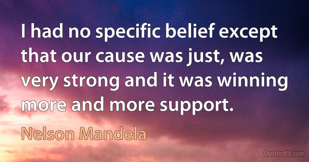 I had no specific belief except that our cause was just, was very strong and it was winning more and more support. (Nelson Mandela)