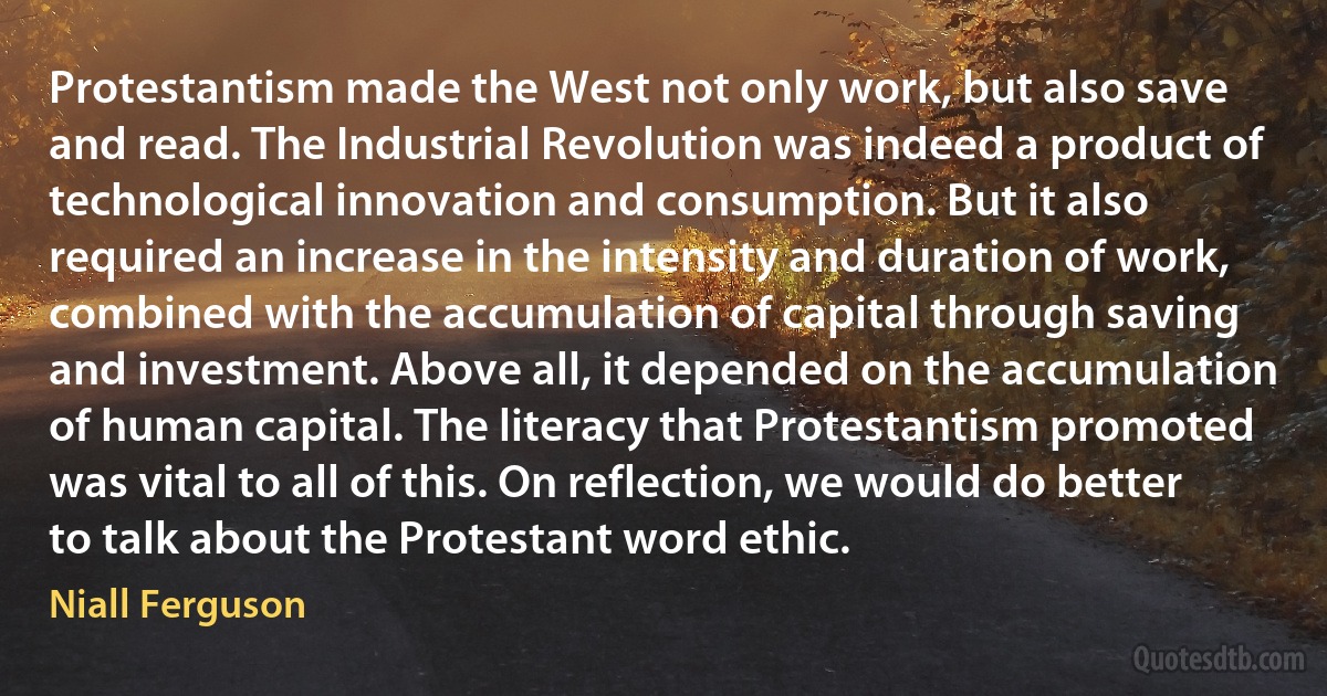 Protestantism made the West not only work, but also save and read. The Industrial Revolution was indeed a product of technological innovation and consumption. But it also required an increase in the intensity and duration of work, combined with the accumulation of capital through saving and investment. Above all, it depended on the accumulation of human capital. The literacy that Protestantism promoted was vital to all of this. On reflection, we would do better to talk about the Protestant word ethic. (Niall Ferguson)