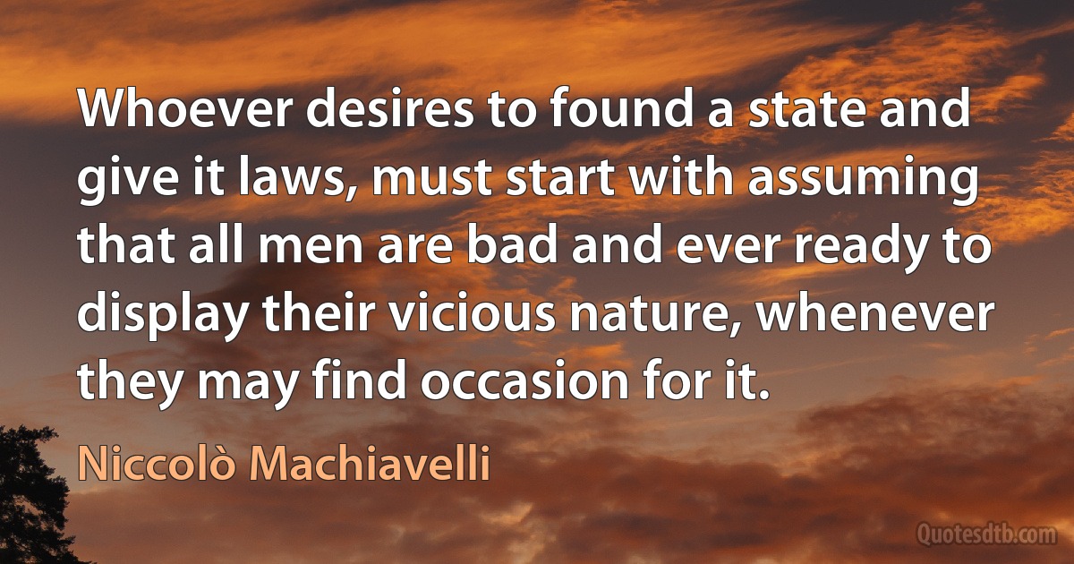 Whoever desires to found a state and give it laws, must start with assuming that all men are bad and ever ready to display their vicious nature, whenever they may find occasion for it. (Niccolò Machiavelli)