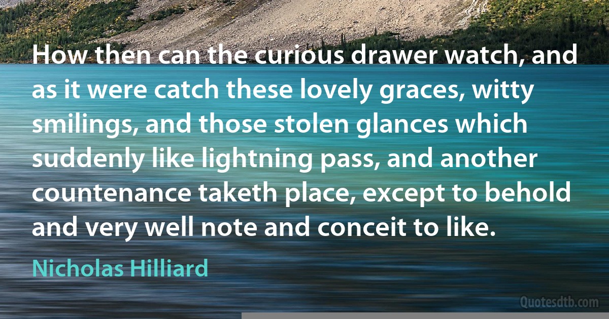 How then can the curious drawer watch, and as it were catch these lovely graces, witty smilings, and those stolen glances which suddenly like lightning pass, and another countenance taketh place, except to behold and very well note and conceit to like. (Nicholas Hilliard)