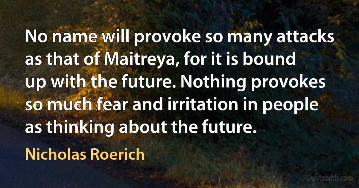 No name will provoke so many attacks as that of Maitreya, for it is bound up with the future. Nothing provokes so much fear and irritation in people as thinking about the future. (Nicholas Roerich)