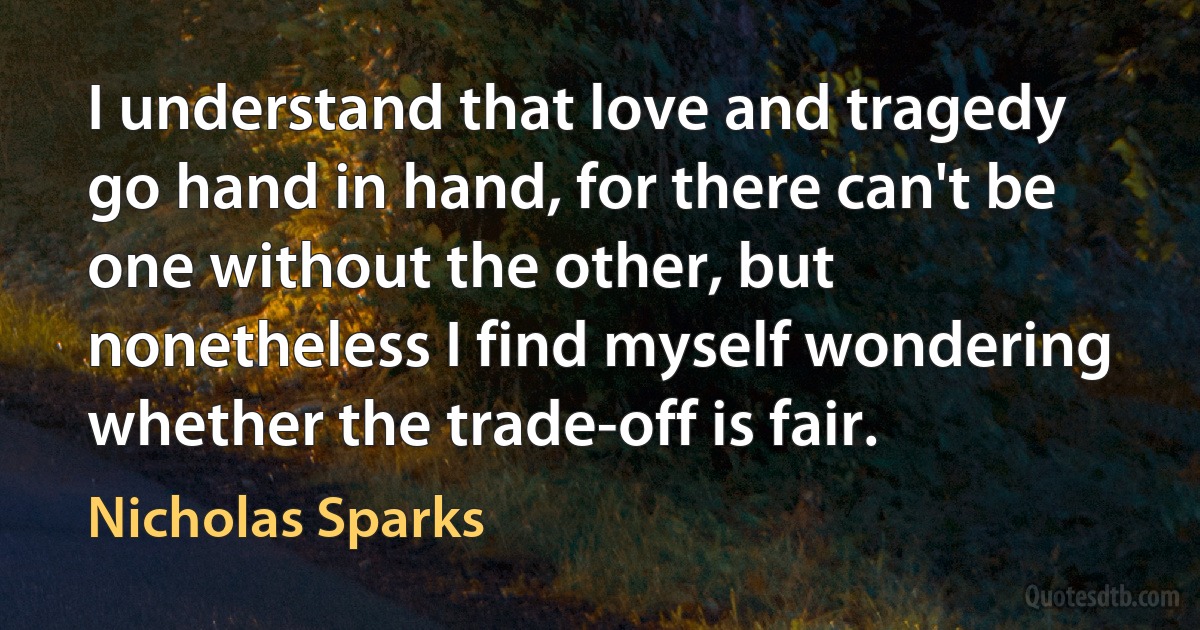 I understand that love and tragedy go hand in hand, for there can't be one without the other, but nonetheless I find myself wondering whether the trade-off is fair. (Nicholas Sparks)