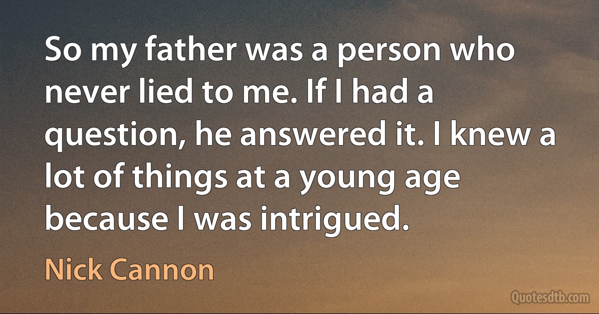 So my father was a person who never lied to me. If I had a question, he answered it. I knew a lot of things at a young age because I was intrigued. (Nick Cannon)