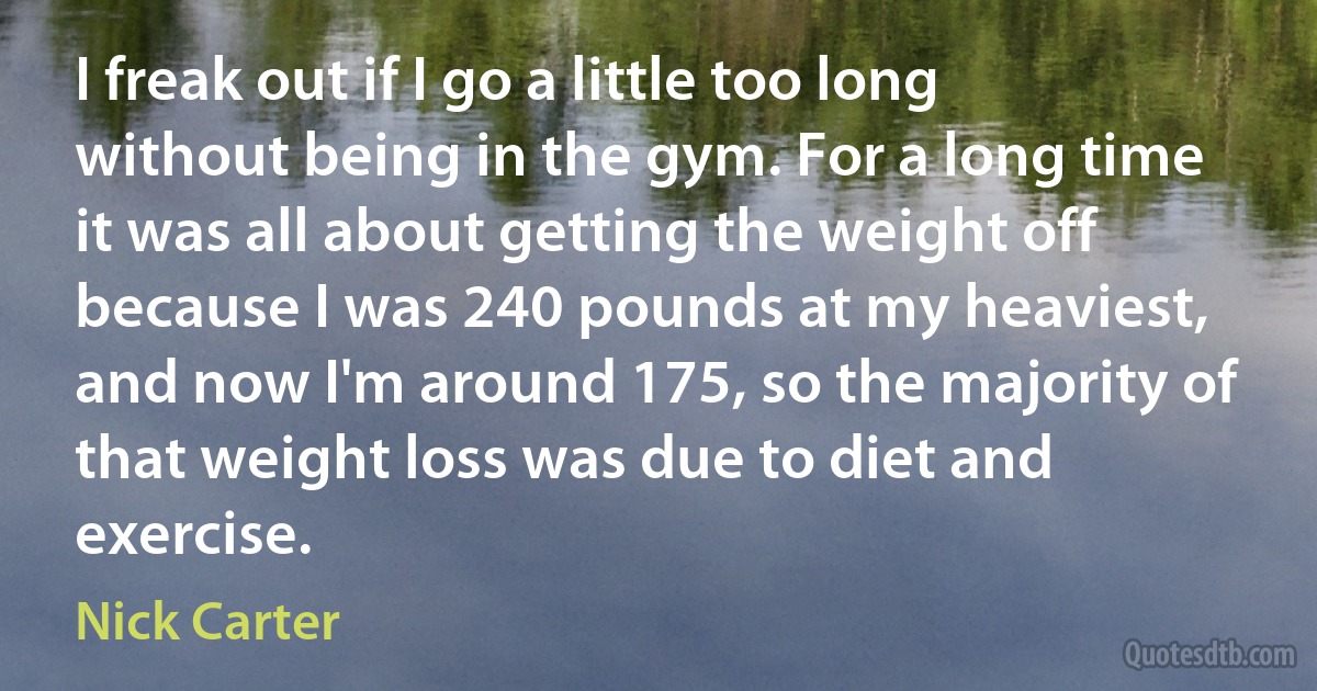 I freak out if I go a little too long without being in the gym. For a long time it was all about getting the weight off because I was 240 pounds at my heaviest, and now I'm around 175, so the majority of that weight loss was due to diet and exercise. (Nick Carter)