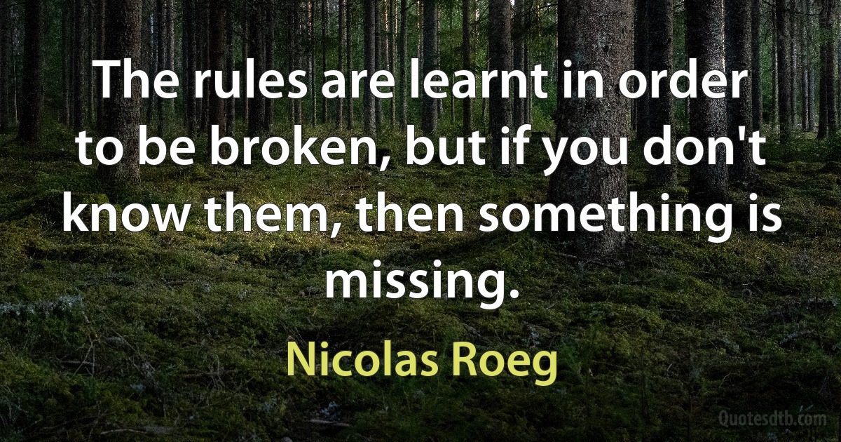 The rules are learnt in order to be broken, but if you don't know them, then something is missing. (Nicolas Roeg)