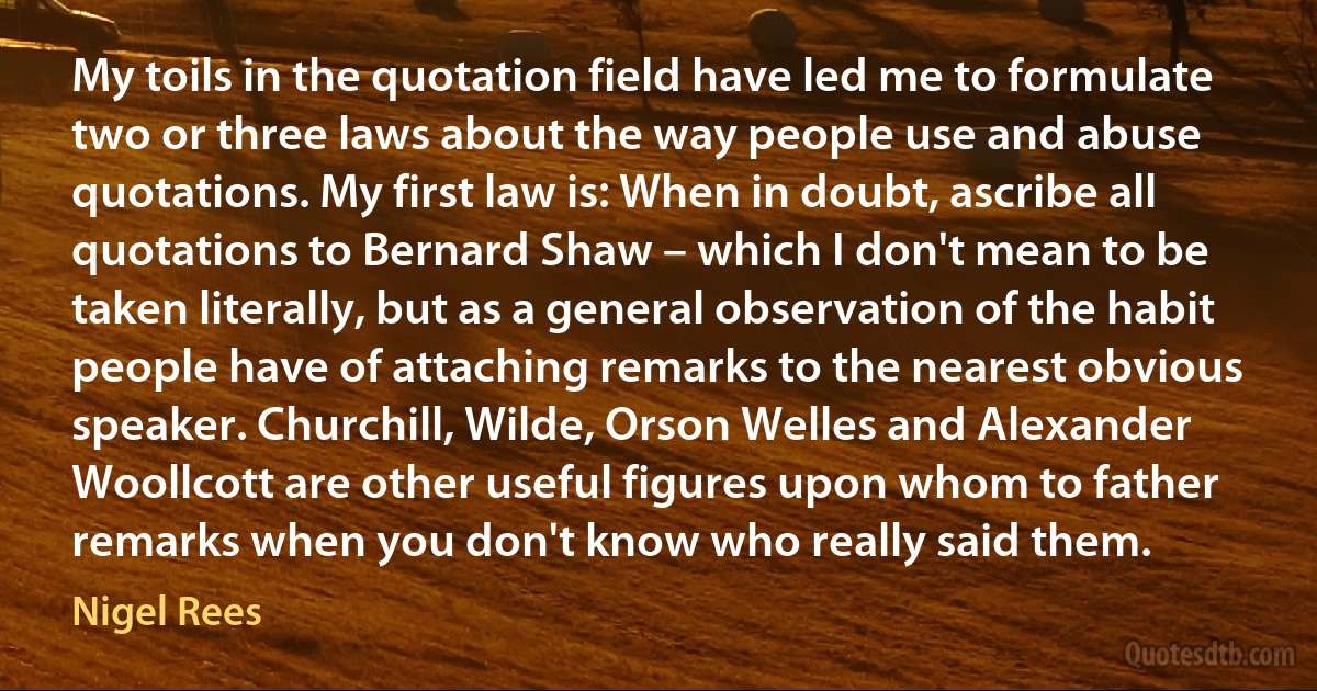 My toils in the quotation field have led me to formulate two or three laws about the way people use and abuse quotations. My first law is: When in doubt, ascribe all quotations to Bernard Shaw – which I don't mean to be taken literally, but as a general observation of the habit people have of attaching remarks to the nearest obvious speaker. Churchill, Wilde, Orson Welles and Alexander Woollcott are other useful figures upon whom to father remarks when you don't know who really said them. (Nigel Rees)