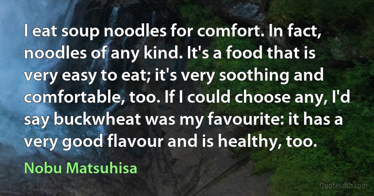 I eat soup noodles for comfort. In fact, noodles of any kind. It's a food that is very easy to eat; it's very soothing and comfortable, too. If I could choose any, I'd say buckwheat was my favourite: it has a very good flavour and is healthy, too. (Nobu Matsuhisa)