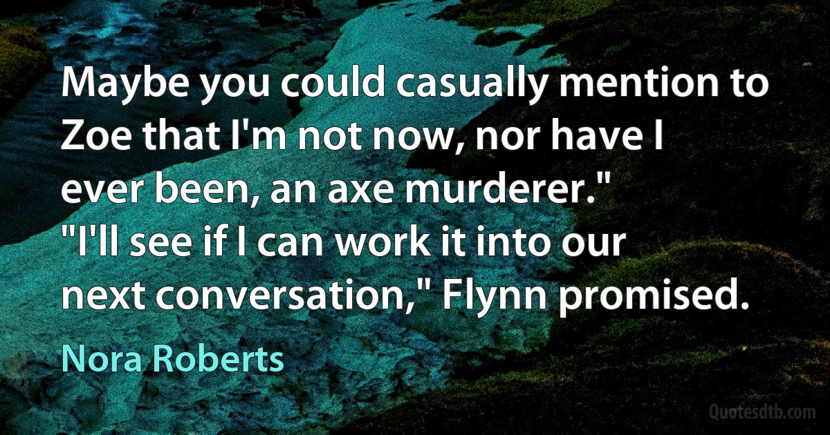 Maybe you could casually mention to Zoe that I'm not now, nor have I
ever been, an axe murderer."
"I'll see if I can work it into our next conversation," Flynn promised. (Nora Roberts)