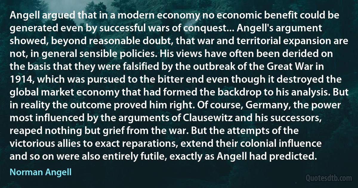 Angell argued that in a modern economy no economic benefit could be generated even by successful wars of conquest... Angell's argument showed, beyond reasonable doubt, that war and territorial expansion are not, in general sensible policies. His views have often been derided on the basis that they were falsified by the outbreak of the Great War in 1914, which was pursued to the bitter end even though it destroyed the global market economy that had formed the backdrop to his analysis. But in reality the outcome proved him right. Of course, Germany, the power most influenced by the arguments of Clausewitz and his successors, reaped nothing but grief from the war. But the attempts of the victorious allies to exact reparations, extend their colonial influence and so on were also entirely futile, exactly as Angell had predicted. (Norman Angell)