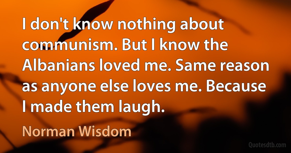 I don't know nothing about communism. But I know the Albanians loved me. Same reason as anyone else loves me. Because I made them laugh. (Norman Wisdom)