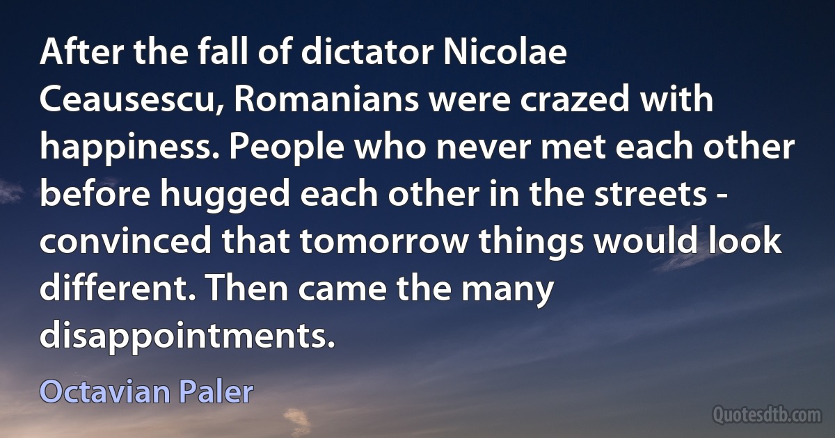 After the fall of dictator Nicolae Ceausescu, Romanians were crazed with happiness. People who never met each other before hugged each other in the streets - convinced that tomorrow things would look different. Then came the many disappointments. (Octavian Paler)