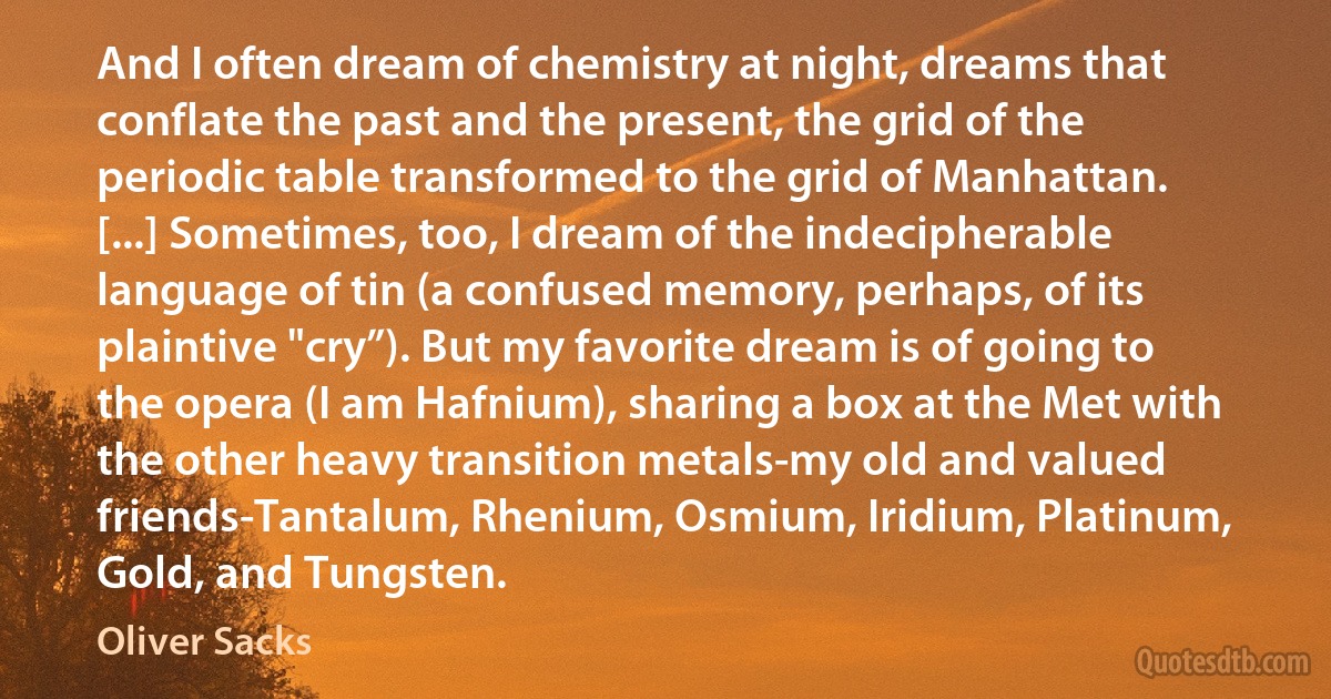 And I often dream of chemistry at night, dreams that conflate the past and the present, the grid of the periodic table transformed to the grid of Manhattan. [...] Sometimes, too, I dream of the indecipherable language of tin (a confused memory, perhaps, of its plaintive "cry”). But my favorite dream is of going to the opera (I am Hafnium), sharing a box at the Met with the other heavy transition metals-my old and valued friends-Tantalum, Rhenium, Osmium, Iridium, Platinum, Gold, and Tungsten. (Oliver Sacks)