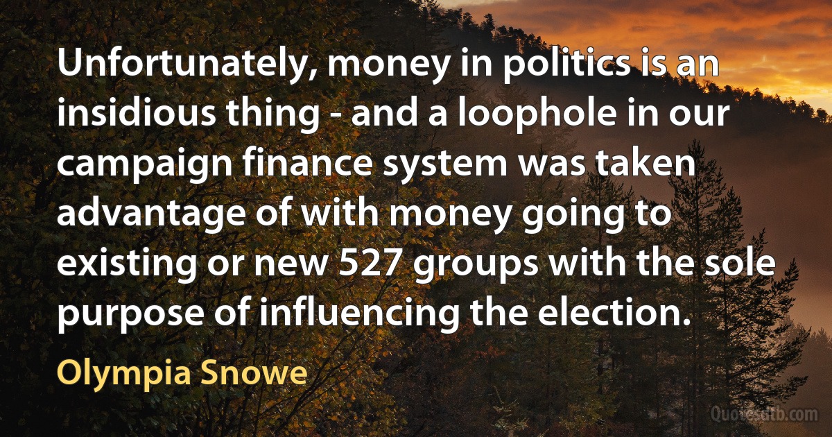 Unfortunately, money in politics is an insidious thing - and a loophole in our campaign finance system was taken advantage of with money going to existing or new 527 groups with the sole purpose of influencing the election. (Olympia Snowe)