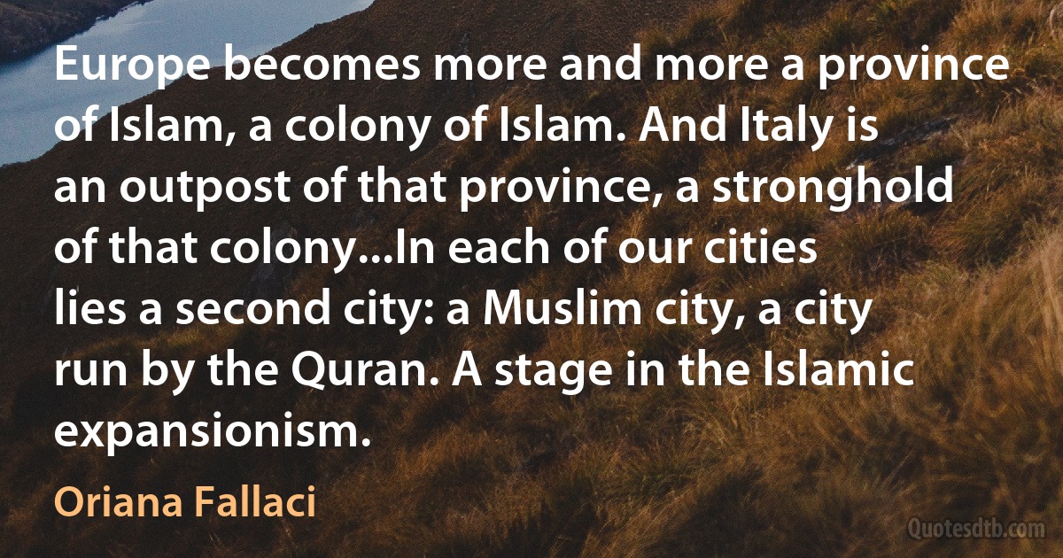 Europe becomes more and more a province of Islam, a colony of Islam. And Italy is an outpost of that province, a stronghold of that colony...In each of our cities lies a second city: a Muslim city, a city run by the Quran. A stage in the Islamic expansionism. (Oriana Fallaci)