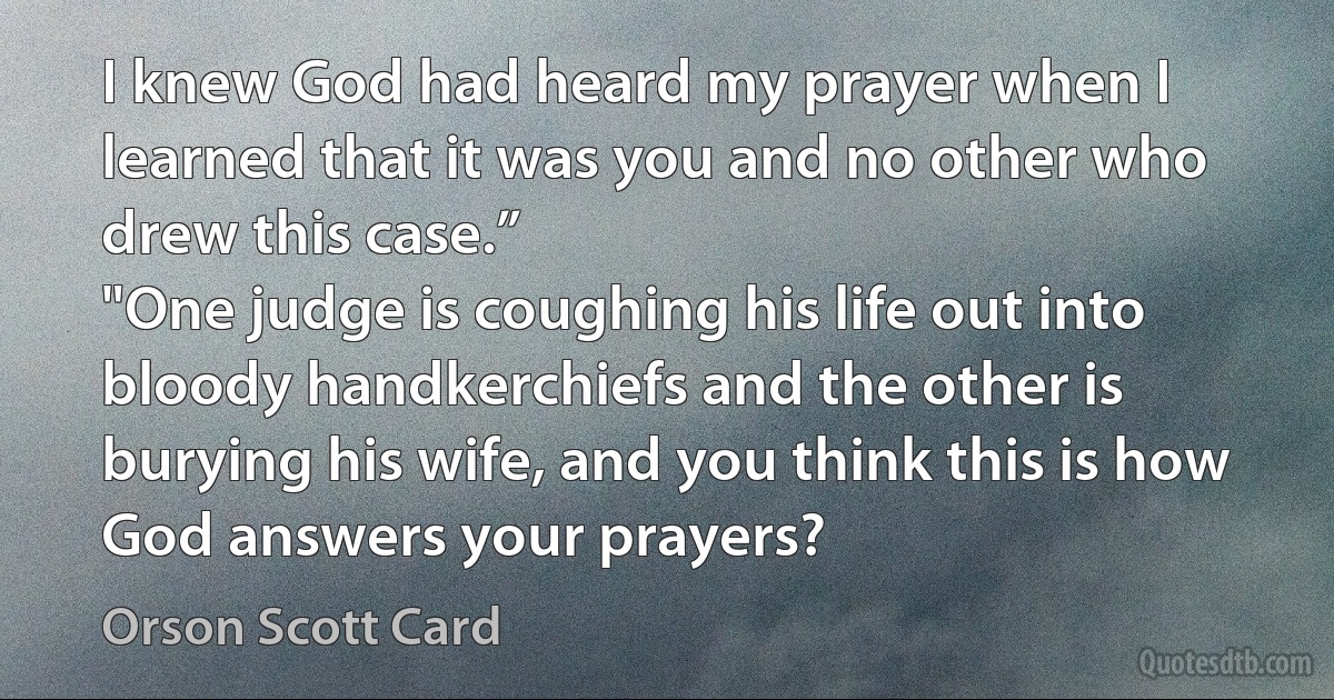 I knew God had heard my prayer when I learned that it was you and no other who drew this case.”
"One judge is coughing his life out into bloody handkerchiefs and the other is burying his wife, and you think this is how God answers your prayers? (Orson Scott Card)