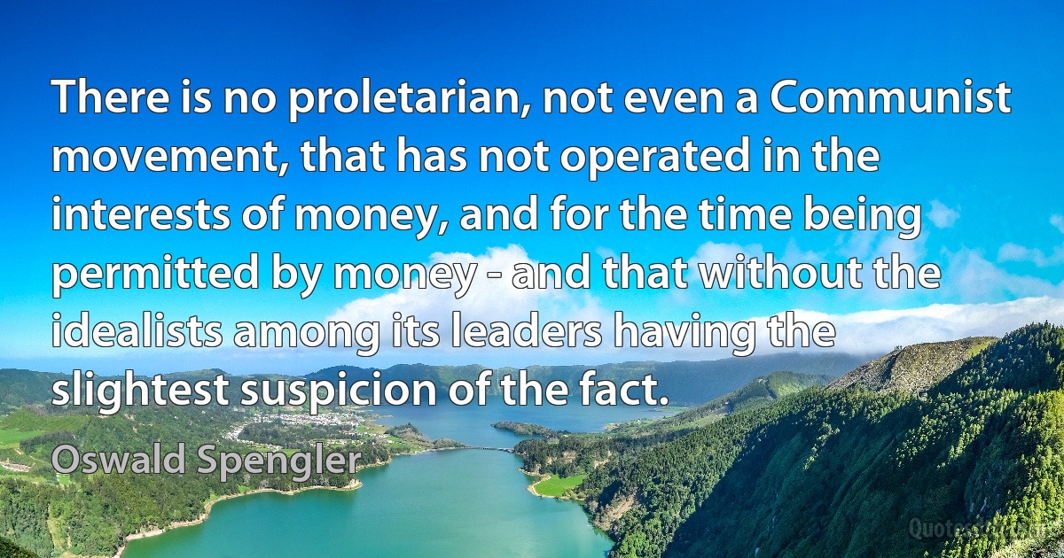 There is no proletarian, not even a Communist movement, that has not operated in the interests of money, and for the time being permitted by money - and that without the idealists among its leaders having the slightest suspicion of the fact. (Oswald Spengler)