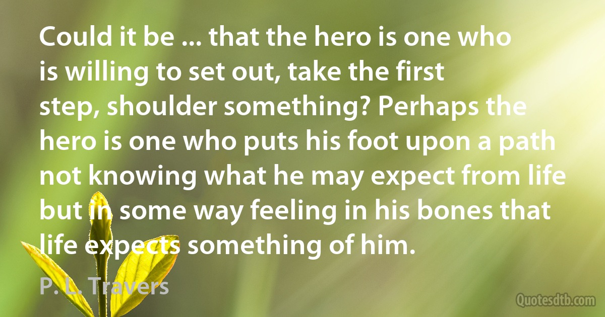 Could it be ... that the hero is one who is willing to set out, take the first step, shoulder something? Perhaps the hero is one who puts his foot upon a path not knowing what he may expect from life but in some way feeling in his bones that life expects something of him. (P. L. Travers)