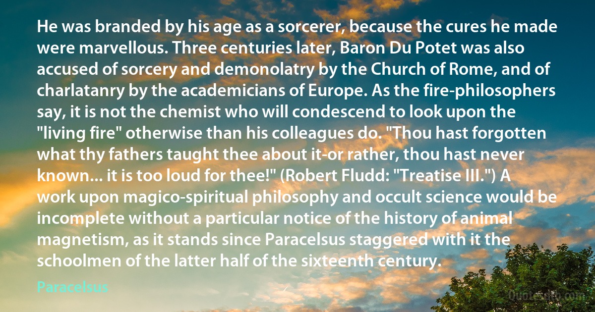 He was branded by his age as a sorcerer, because the cures he made were marvellous. Three centuries later, Baron Du Potet was also accused of sorcery and demonolatry by the Church of Rome, and of charlatanry by the academicians of Europe. As the fire-philosophers say, it is not the chemist who will condescend to look upon the "living fire" otherwise than his colleagues do. "Thou hast forgotten what thy fathers taught thee about it-or rather, thou hast never known... it is too loud for thee!" (Robert Fludd: "Treatise III.") A work upon magico-spiritual philosophy and occult science would be incomplete without a particular notice of the history of animal magnetism, as it stands since Paracelsus staggered with it the schoolmen of the latter half of the sixteenth century. (Paracelsus)