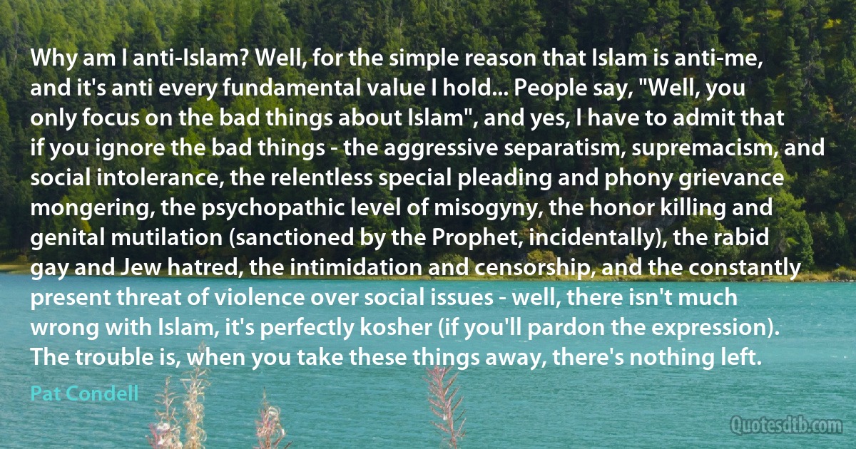 Why am I anti-Islam? Well, for the simple reason that Islam is anti-me, and it's anti every fundamental value I hold... People say, "Well, you only focus on the bad things about Islam", and yes, I have to admit that if you ignore the bad things - the aggressive separatism, supremacism, and social intolerance, the relentless special pleading and phony grievance mongering, the psychopathic level of misogyny, the honor killing and genital mutilation (sanctioned by the Prophet, incidentally), the rabid gay and Jew hatred, the intimidation and censorship, and the constantly present threat of violence over social issues - well, there isn't much wrong with Islam, it's perfectly kosher (if you'll pardon the expression). The trouble is, when you take these things away, there's nothing left. (Pat Condell)