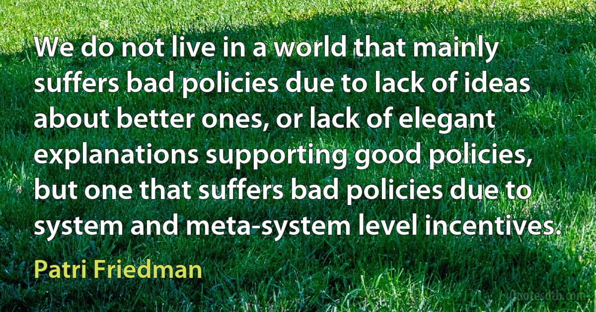 We do not live in a world that mainly suffers bad policies due to lack of ideas about better ones, or lack of elegant explanations supporting good policies, but one that suffers bad policies due to system and meta-system level incentives. (Patri Friedman)