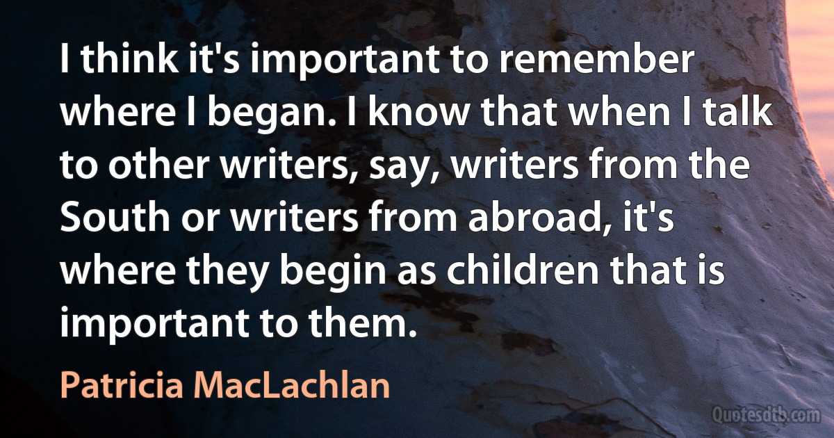 I think it's important to remember where I began. I know that when I talk to other writers, say, writers from the South or writers from abroad, it's where they begin as children that is important to them. (Patricia MacLachlan)