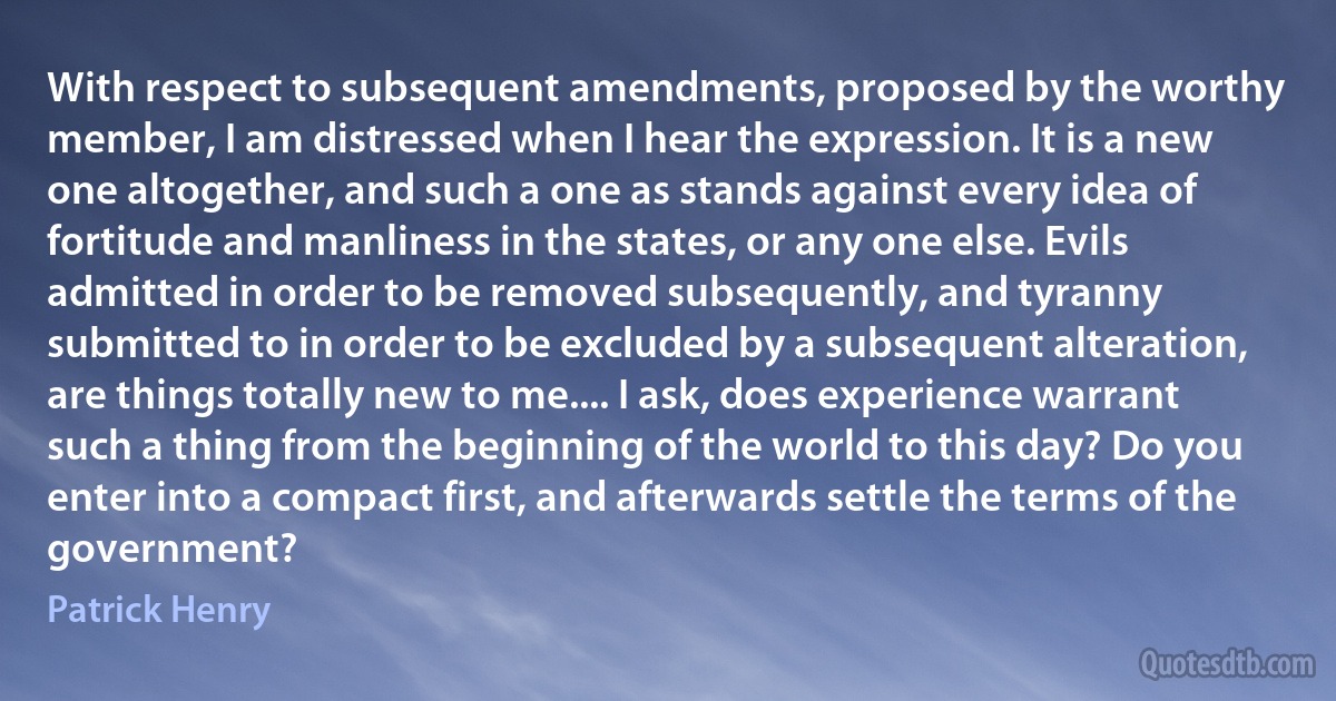 With respect to subsequent amendments, proposed by the worthy member, I am distressed when I hear the expression. It is a new one altogether, and such a one as stands against every idea of fortitude and manliness in the states, or any one else. Evils admitted in order to be removed subsequently, and tyranny submitted to in order to be excluded by a subsequent alteration, are things totally new to me.... I ask, does experience warrant such a thing from the beginning of the world to this day? Do you enter into a compact first, and afterwards settle the terms of the government? (Patrick Henry)