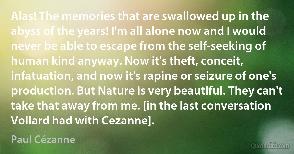 Alas! The memories that are swallowed up in the abyss of the years! I'm all alone now and I would never be able to escape from the self-seeking of human kind anyway. Now it's theft, conceit, infatuation, and now it's rapine or seizure of one's production. But Nature is very beautiful. They can't take that away from me. [in the last conversation Vollard had with Cezanne]. (Paul Cézanne)