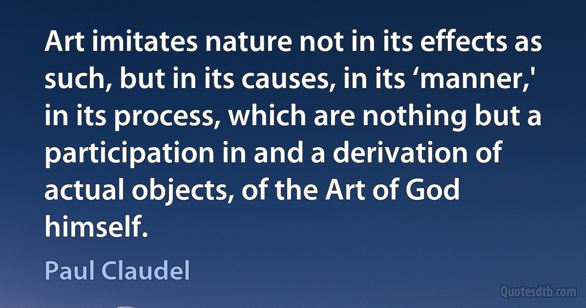 Art imitates nature not in its effects as such, but in its causes, in its ‘manner,' in its process, which are nothing but a participation in and a derivation of actual objects, of the Art of God himself. (Paul Claudel)