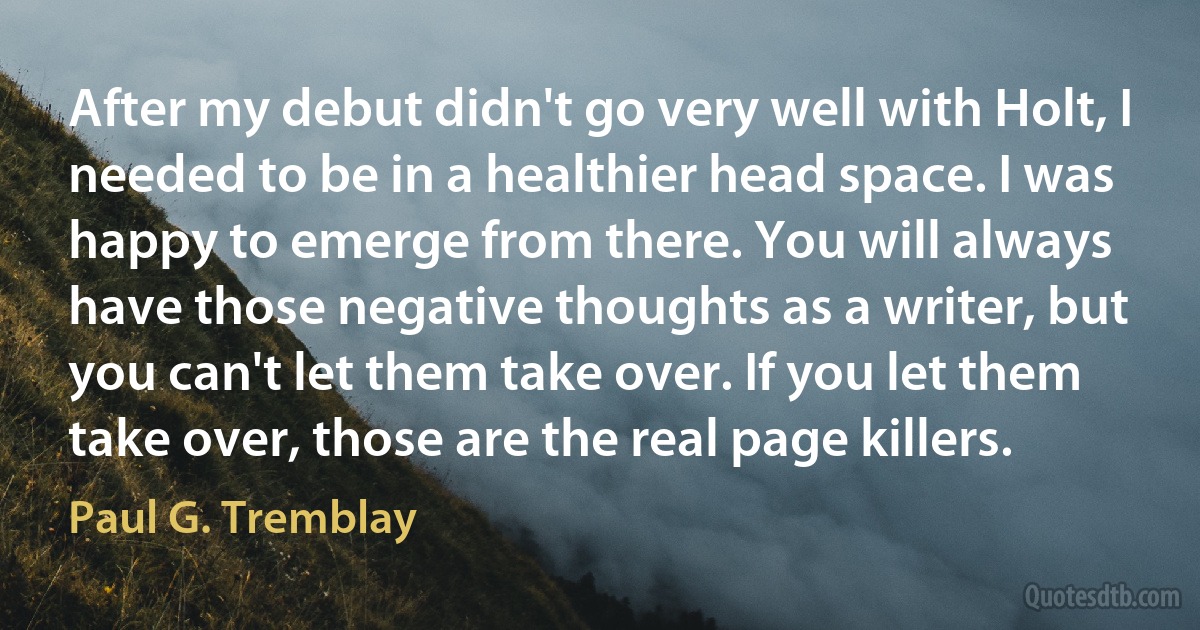 After my debut didn't go very well with Holt, I needed to be in a healthier head space. I was happy to emerge from there. You will always have those negative thoughts as a writer, but you can't let them take over. If you let them take over, those are the real page killers. (Paul G. Tremblay)