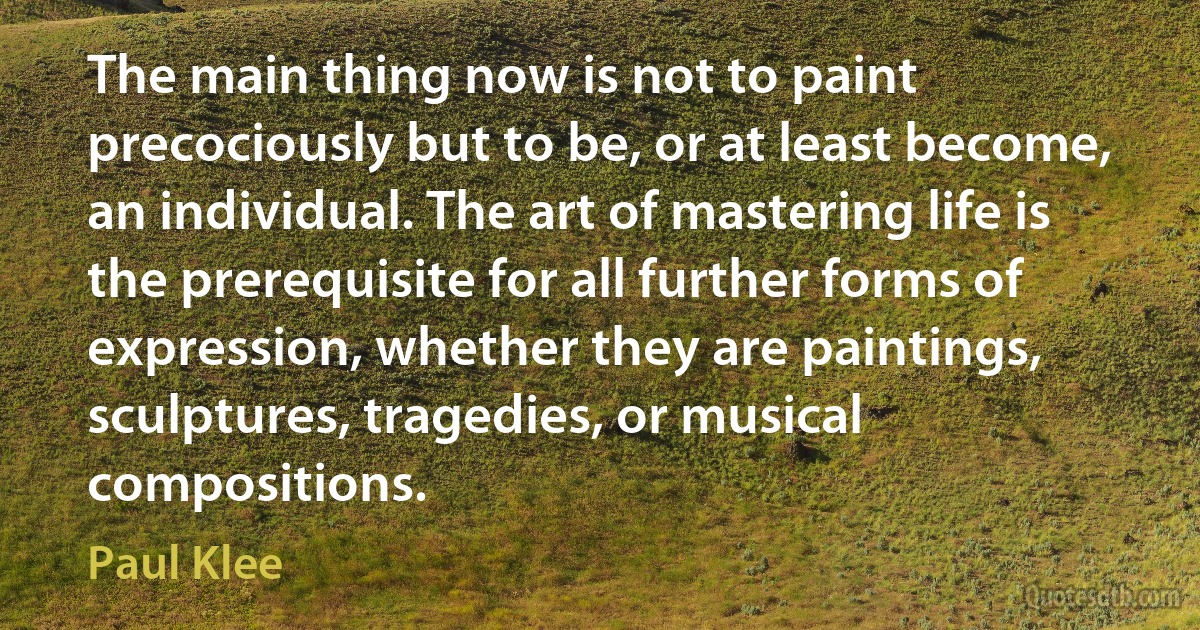 The main thing now is not to paint precociously but to be, or at least become, an individual. The art of mastering life is the prerequisite for all further forms of expression, whether they are paintings, sculptures, tragedies, or musical compositions. (Paul Klee)