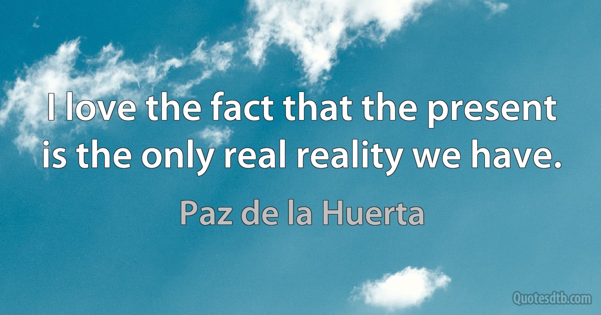 I love the fact that the present is the only real reality we have. (Paz de la Huerta)