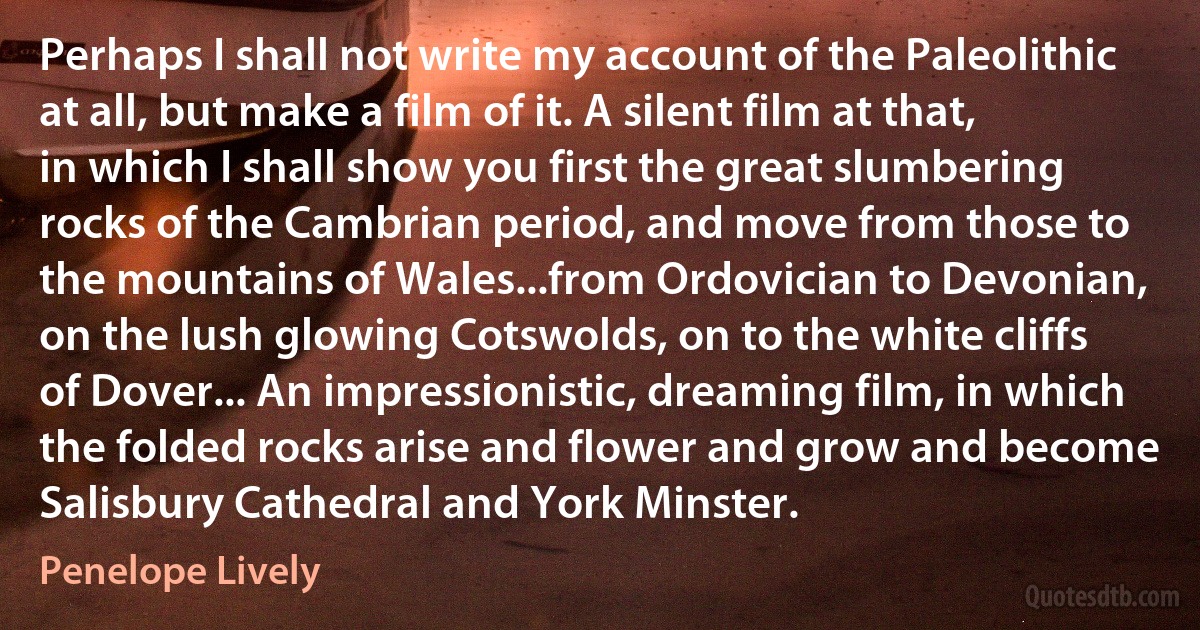 Perhaps I shall not write my account of the Paleolithic at all, but make a film of it. A silent film at that, in which I shall show you first the great slumbering rocks of the Cambrian period, and move from those to the mountains of Wales...from Ordovician to Devonian, on the lush glowing Cotswolds, on to the white cliffs of Dover... An impressionistic, dreaming film, in which the folded rocks arise and flower and grow and become Salisbury Cathedral and York Minster. (Penelope Lively)